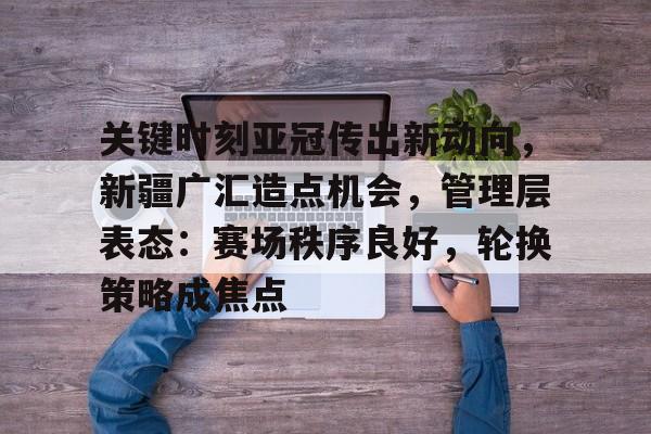 芒果娱乐平台 -关于关键时刻亚冠传出新动向，新疆广汇造点机会，管理层表态：赛场秩序良好，轮换策略成焦点的信息